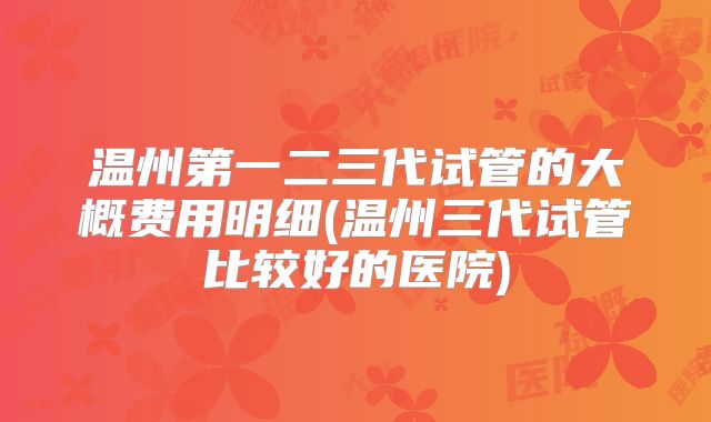 温州第一二三代试管的大概费用明细(温州三代试管比较好的医院)