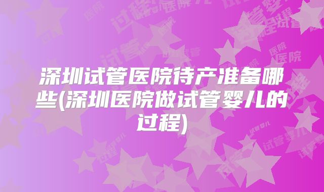 深圳试管医院待产准备哪些(深圳医院做试管婴儿的过程)