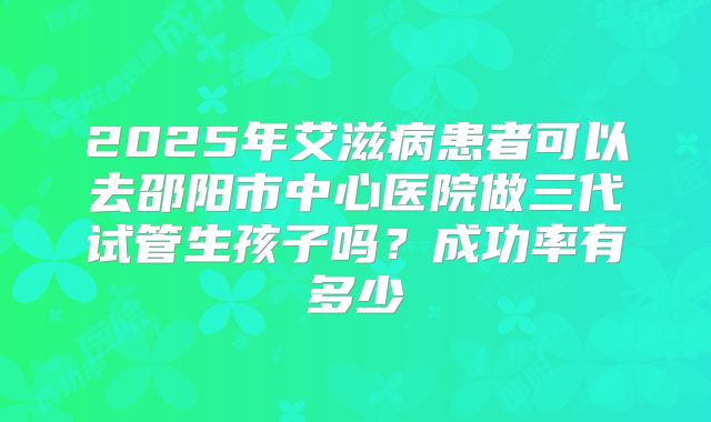 2025年艾滋病患者可以去邵阳市中心医院做三代试管生孩子吗？成功率有多少