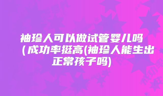 袖珍人可以做试管婴儿吗（成功率挺高(袖珍人能生出正常孩子吗)