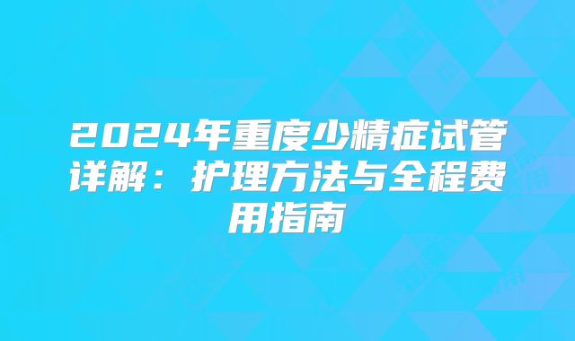 2024年重度少精症试管详解:护理方法与全程费用指南