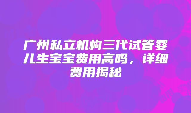 广州私立机构三代试管婴儿生宝宝费用高吗，详细费用揭秘