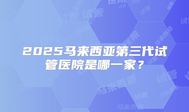 2025马来西亚第三代试管医院是哪一家?