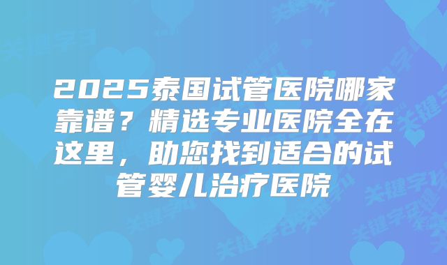 2025泰国试管医院哪家靠谱？精选专业医院全在这里，助您找到适合的试管婴儿治疗医院