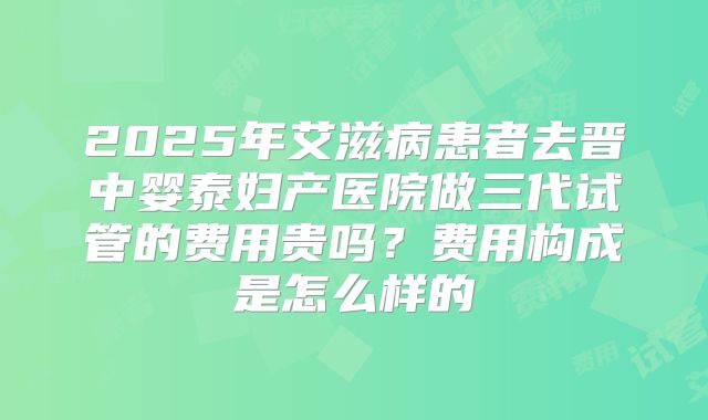 2025年艾滋病患者去晋中婴泰妇产医院做三代试管的费用贵吗?费用构成是怎么样的