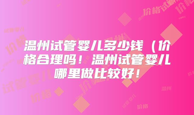 温州试管婴儿多少钱（价格合理吗！温州试管婴儿哪里做比较好！