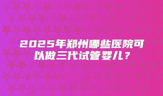 2025年郑州哪些医院可以做三代试管婴儿?