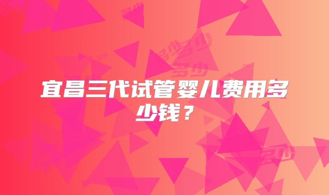 宜昌三代试管婴儿费用多少钱？