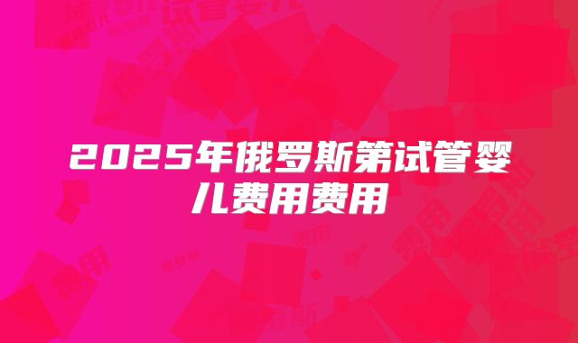 2025年俄罗斯第试管婴儿费用费用