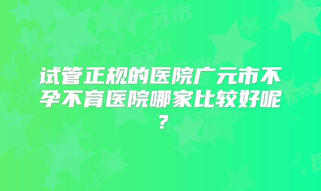 试管正规的医院广元市不孕不育医院哪家比较好呢？