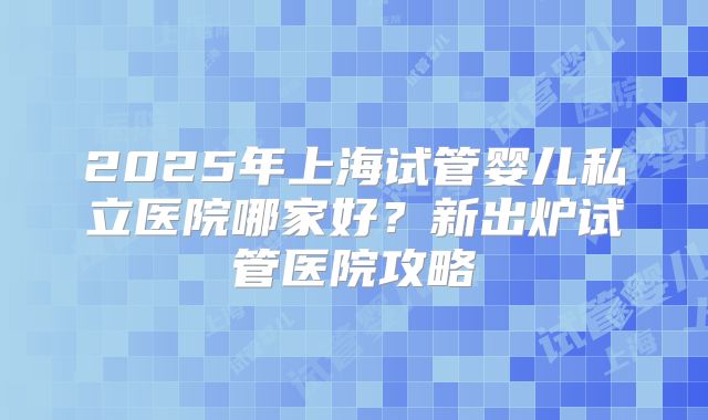 2025年上海试管婴儿私立医院哪家好？新出炉试管医院攻略