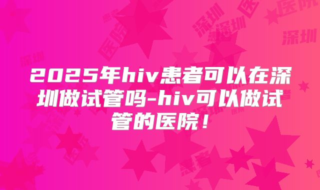 2025年hiv患者可以在深圳做试管吗-hiv可以做试管的医院!