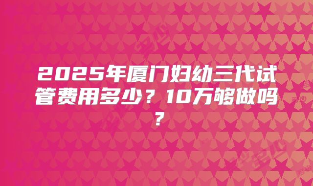 2025年厦门妇幼三代试管费用多少？10万够做吗？
