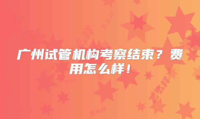广州试管机构考察结束？费用怎么样！