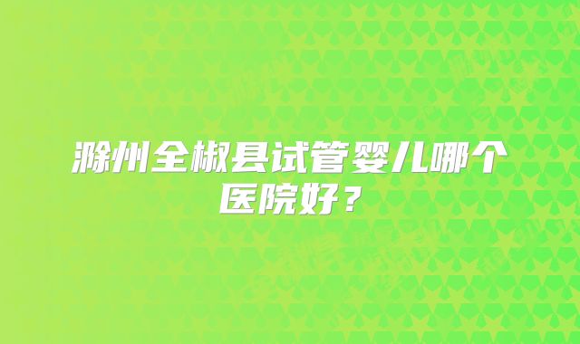 滁州全椒县试管婴儿哪个医院好？