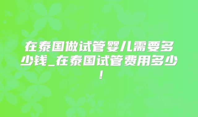在泰国做试管婴儿需要多少钱_在泰国试管费用多少！