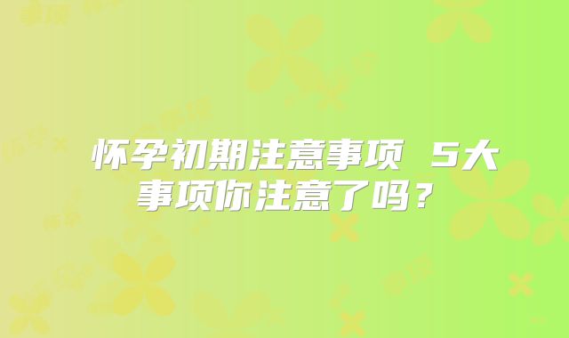 ​怀孕初期注意事项 5大事项你注意了吗？