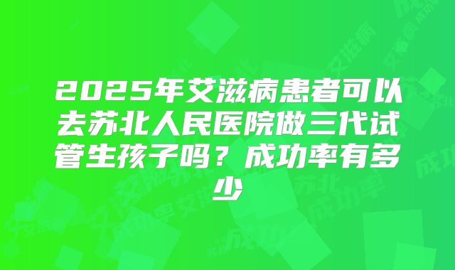 2025年艾滋病患者可以去苏北人民医院做三代试管生孩子吗?成功率有多少