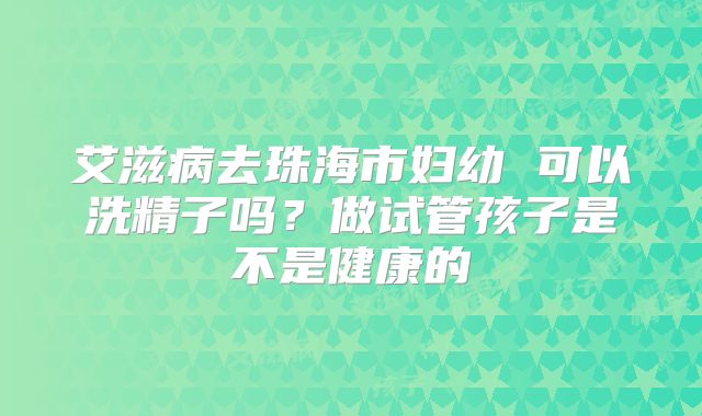 艾滋病去珠海市妇幼 可以洗精子吗?做试管孩子是不是健康的
