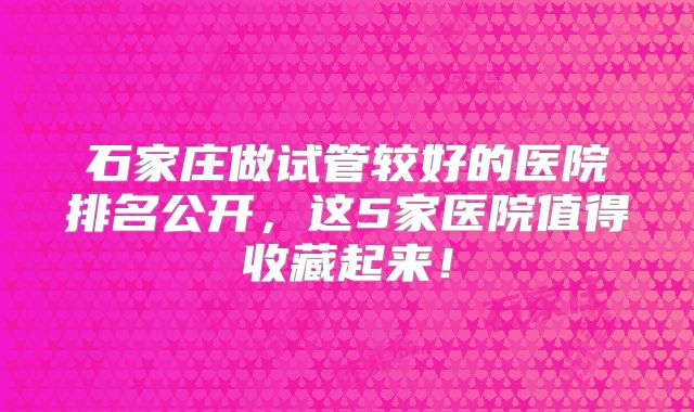 石家庄做试管较好的医院排名公开，这5家医院值得收藏起来！