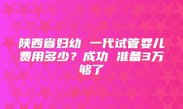 陕西省妇幼 一代试管婴儿费用多少？成功 准备3万够了
