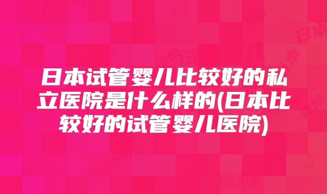 日本试管婴儿比较好的私立医院是什么样的(日本比较好的试管婴儿医院)