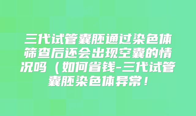 三代试管囊胚通过染色体筛查后还会出现空囊的情况吗（如何省钱-三代试管囊胚染色体异常！
