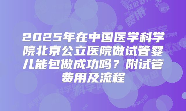 2025年在中国医学科学院北京公立医院做试管婴儿能包做成功吗？附试管费用及流程