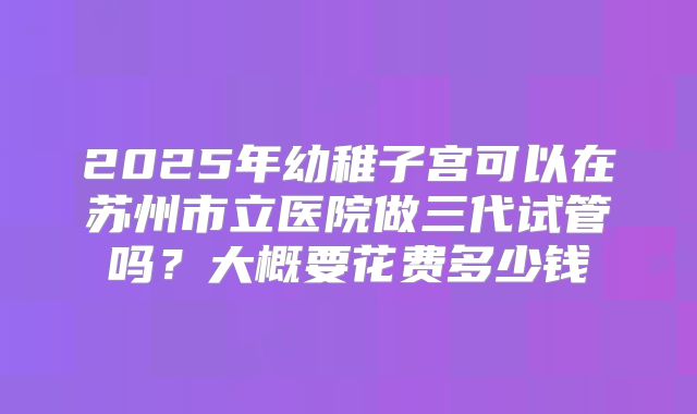 2025年幼稚子宫可以在苏州市立医院做三代试管吗?大概要花费多少钱