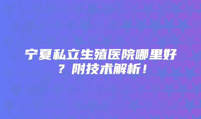 宁夏私立生殖医院哪里好?附技术解析!
