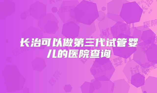 长治可以做第三代试管婴儿的医院查询
