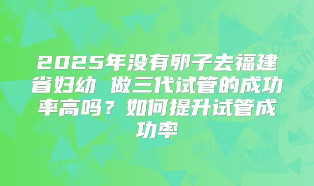 2025年没有卵子去福建省妇幼 做三代试管的成功率高吗?如何提升试管成功率