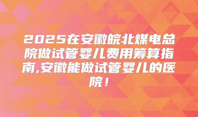 2025在安徽皖北煤电总院做试管婴儿费用筹算指南,安徽能做试管婴儿的医院！