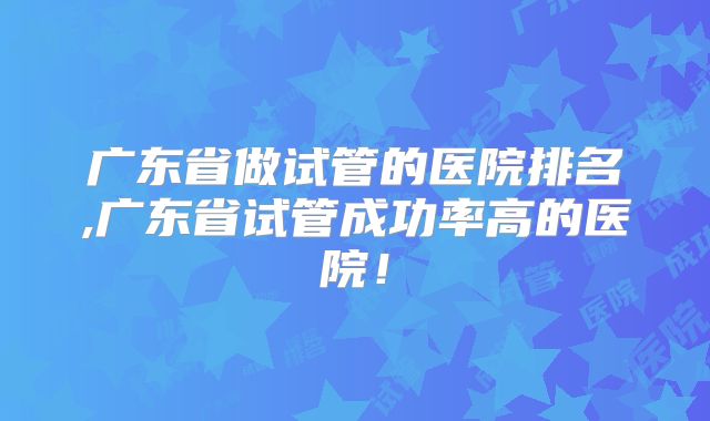 广东省做试管的医院排名,广东省试管成功率高的医院！