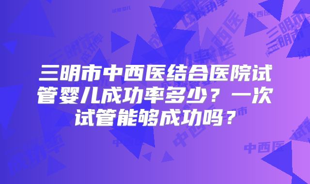 三明市中西医结合医院试管婴儿成功率多少？一次试管能够成功吗？