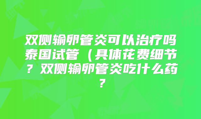 双侧输卵管炎可以治疗吗泰国试管(具体花费细节?双侧输卵管炎吃什么药?