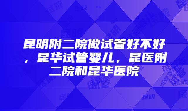 昆明附二院做试管好不好，昆华试管婴儿，昆医附二院和昆华医院