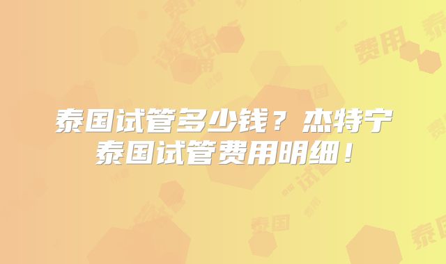 泰国试管多少钱？杰特宁泰国试管费用明细！