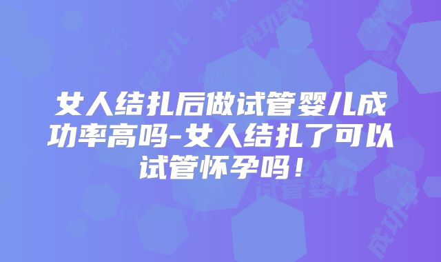 女人结扎后做试管婴儿成功率高吗-女人结扎了可以试管怀孕吗！