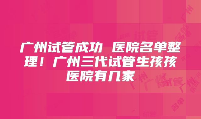 广州试管成功 医院名单整理！广州三代试管生孩孩医院有几家