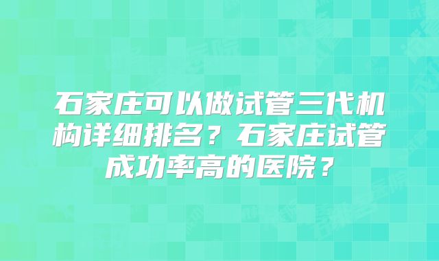 石家庄可以做试管三代机构详细排名?石家庄试管成功率高的医院?