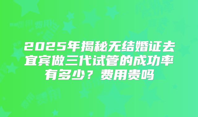 2025年揭秘无结婚证去宜宾做三代试管的成功率有多少？费用贵吗