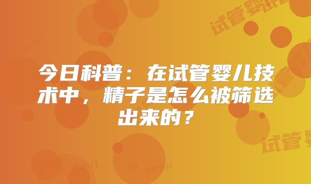 今日科普:在试管婴儿技术中,精子是怎么被筛选出来的?