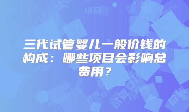 三代试管婴儿一般价钱的构成:哪些项目会影响总费用?