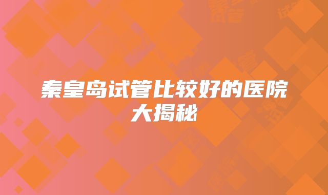 秦皇岛试管比较好的医院大揭秘