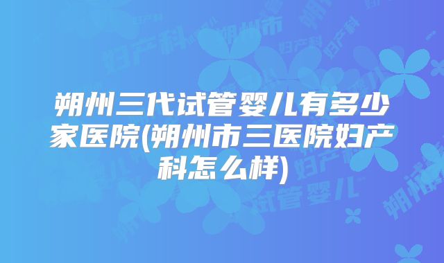 朔州三代试管婴儿有多少家医院(朔州市三医院妇产科怎么样)