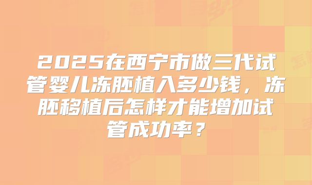 2025在西宁市做三代试管婴儿冻胚植入多少钱,冻胚移植后怎样才能增加试管成功率?