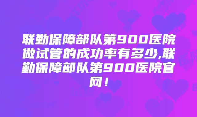 联勤保障部队第900医院做试管的成功率有多少,联勤保障部队第900医院官网！