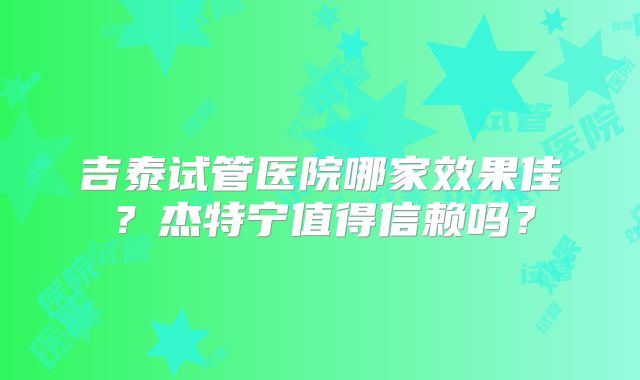 吉泰试管医院哪家效果佳?杰特宁值得信赖吗?