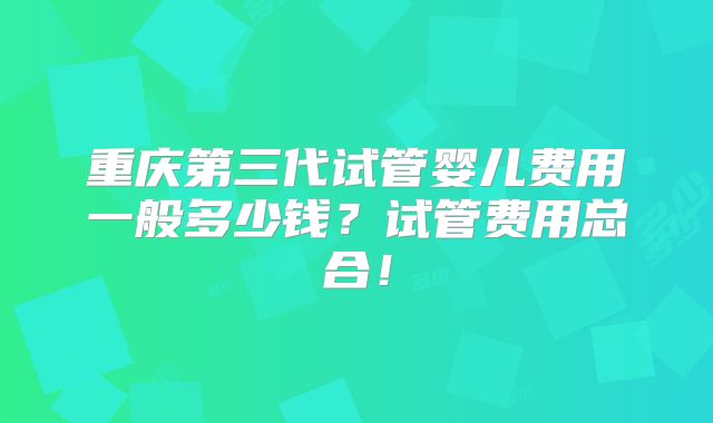 重庆第三代试管婴儿费用一般多少钱?试管费用总合!